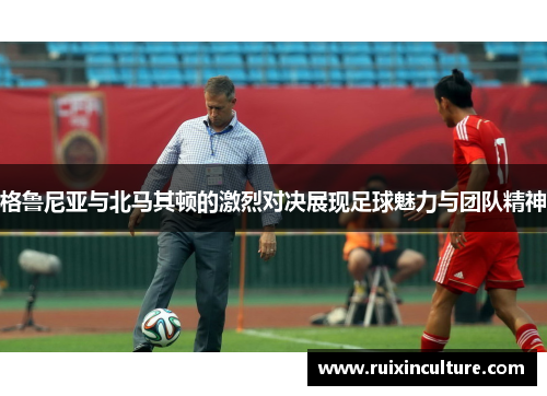 格鲁尼亚与北马其顿的激烈对决展现足球魅力与团队精神