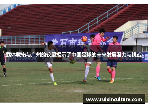 武体载铭与广州的较量揭示了中国足球的未来发展潜力与挑战
